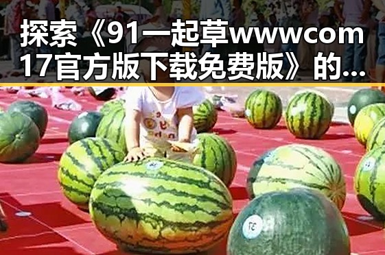探索《91 一起草wwwcom17官方版下载免费版》的全面体验与实用指南