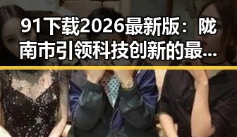 91下载2026最新版：陇南市引领科技创新的最新动态