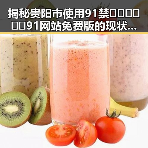 揭秘贵阳市使用91禁🍆🍑🔞❌❌❌91网站免费版的现状与变化