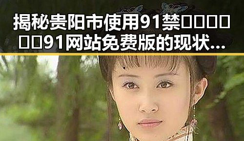揭秘贵阳市使用91禁🍆🍑🔞❌❌❌91网站免费版的现状与变化