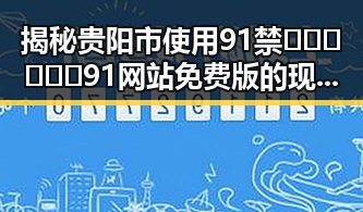 揭秘贵阳市使用91禁🍆🍑🔞❌❌❌91网站免费版的现状与变化