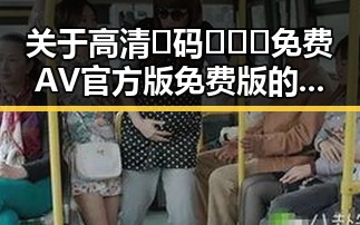 关于高清🈚码🔞❌♋免费AV官方版免费版的解析与现状
