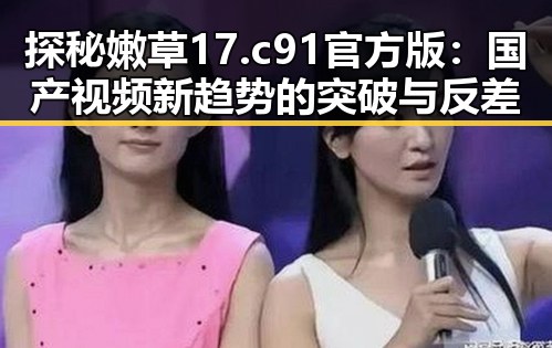 探秘嫩草17.c 91官方版：国产视频新趋势的突破与反差