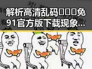 解析高清乱码🔞❌♋免91官方版下载现象背后的隐秘与影响