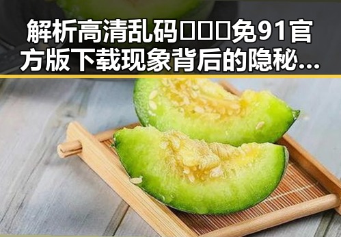 解析高清乱码🔞❌♋免91官方版下载现象背后的隐秘与影响