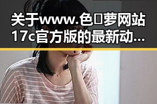 关于www.色😍萝网站17c官方版的最新动态与背景分析