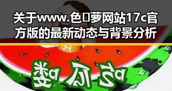 关于www.色😍萝网站17c官方版的最新动态与背景分析