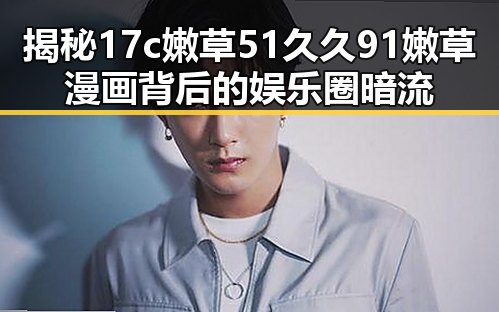 揭秘17c嫩草51久久91嫩草漫画背后的娱乐圈暗流