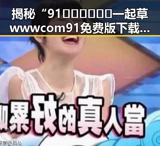 揭秘“91🍆🍑🔞❌❌❌一起草wwwcom91免费版下载”的网络热潮