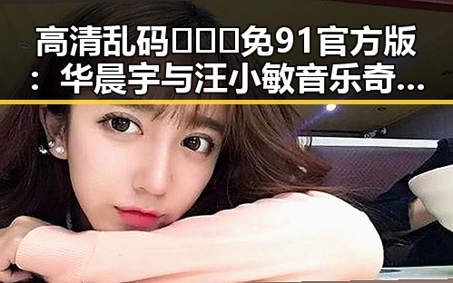 高清乱码🔞❌♋免91官方版：华晨宇与汪小敏音乐奇缘的背后探秘