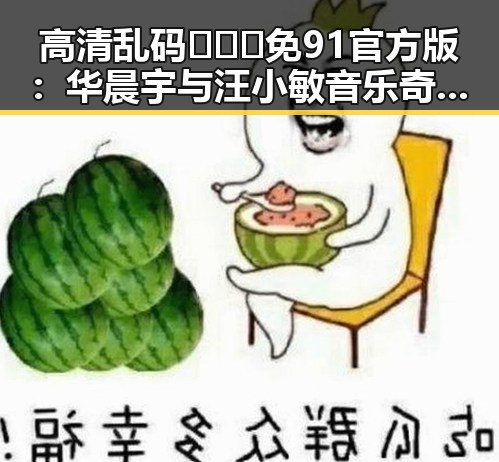高清乱码🔞❌♋免91官方版:华晨宇与汪小敏音乐奇缘的背后探秘