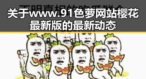 关于www.91色 萝网站樱花最新版的最新动态