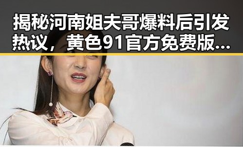 揭秘河南姐夫哥爆料后引发热议，黄色91官方免费版引领新潮流
