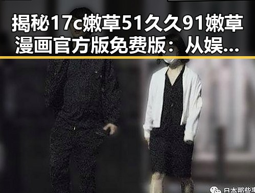 揭秘17c嫩草51久久91嫩草漫画官方版免费版：从娱乐圈热议到宜宾市的探索