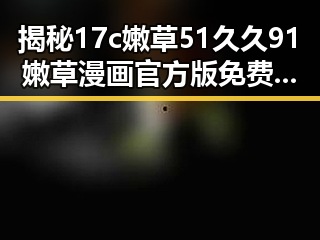 揭秘17c嫩草51久久91嫩草漫画官方版免费版:从娱乐圈热议到宜宾市的探索