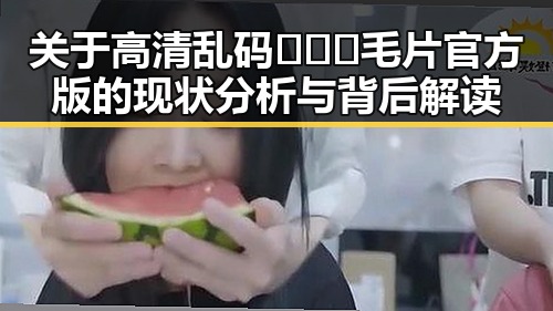 关于高清乱码🔞❌♋毛片官方版的现状分析与背后解读
