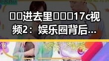 🔞🍌进去里❌❌❌17c视频2：娱乐圈背后那些鲜为人知的秘密