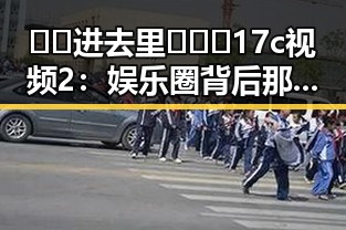 🔞🍌进去里❌❌❌17c视频2:娱乐圈背后那些鲜为人知的秘密