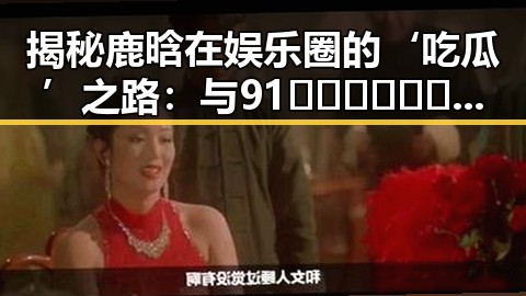 揭秘鹿晗在娱乐圈的‘吃瓜’之路：与91🍆🍑🔞❌❌❌一起草wwwcom91安装包下载的关联