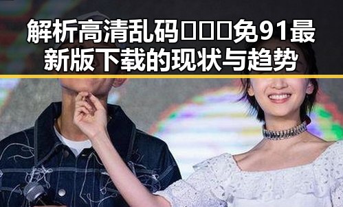 解析高清乱码🔞❌♋免91最新版下载的现状与趋势