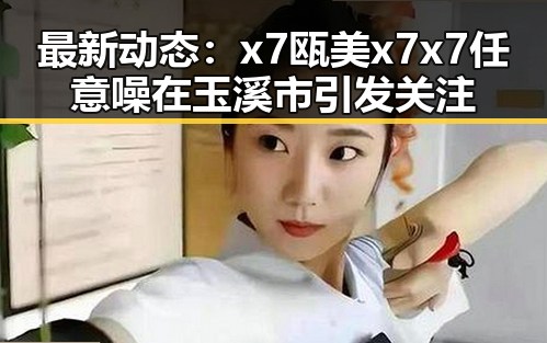 最新动态：x7瓯美x7x7任意噪在玉溪市引发关注