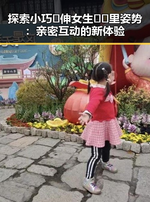 探索小巧🐥伸女生🍑🍑里姿势：亲密互动的新体验
