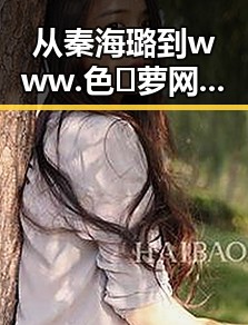 从秦海璐到www.色😍萝网站17c终极手册:反差中的网络新现象