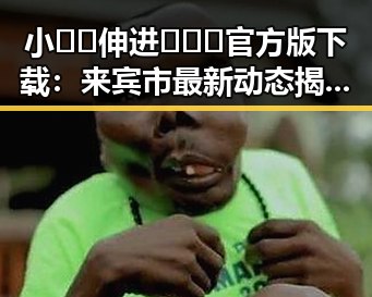 小🐔🐔伸进🈲🔞🔞官方版下载：来宾市最新动态揭秘