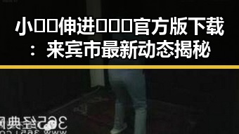 小🐔🐔伸进🈲🔞🔞官方版下载:来宾市最新动态揭秘