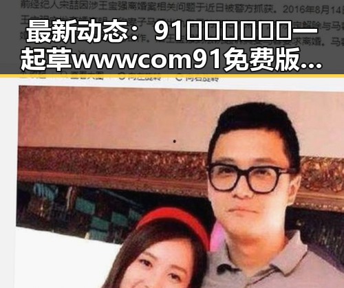 最新动态：91🍆🍑🔞❌❌❌一起草wwwcom91免费版现已成为贵港市热议焦点