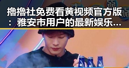 擼擼社免费看黄 视频官方版:雅安市用户的最新娱乐体验