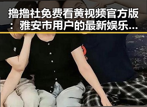 擼擼社免费看黄 视频官方版:雅安市用户的最新娱乐体验