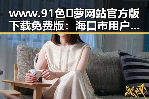 www.91色😍萝网站官方版下载免费版：海口市用户的最新选择