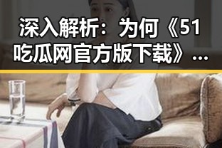 深入解析：为何《51吃瓜网官方版下载》成为德阳市网友的新宠