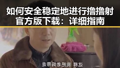 如何安全稳定地进行撸撸射官方版下载：详细指南