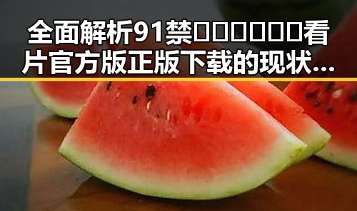 全面解析91禁🍆🍑🔞❌❌❌看片官方版正版下载的现状与发展