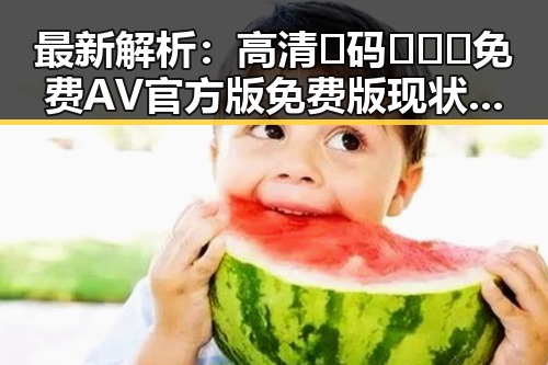 最新解析:高清🈚码🔞❌♋免费AV官方版免费版现状与发展趋势