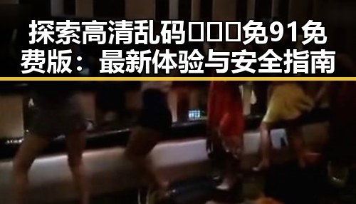探索高清乱码🔞❌♋免91免费版：最新体验与安全指南