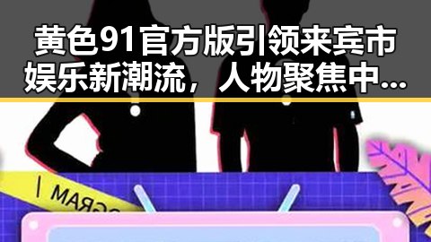 黄色91官方版引领来宾市娱乐新潮流，人物聚焦中的重要角色