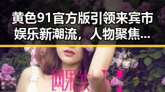 黄色91官方版引领来宾市娱乐新潮流,人物聚焦中的重要角色