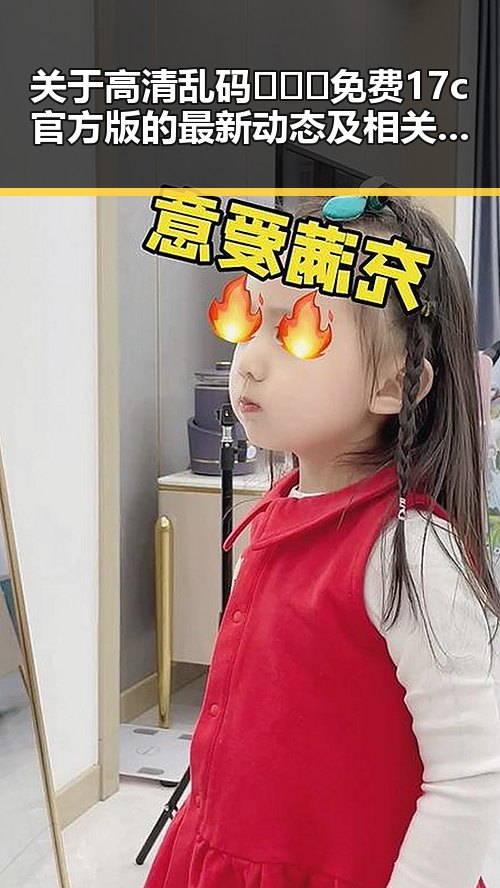 关于高清乱码🔞❌♋免费17c官方版的最新动态及相关内容