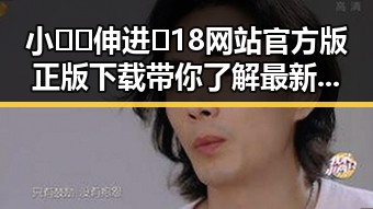 小🐔🐔伸进🈲18网站官方版正版下载带你了解最新动态