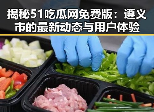 揭秘51吃瓜网免费版:遵义市的最新动态与用户体验