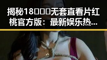 揭秘18❌❌❌无套直看片红桃官方版:最新娱乐热潮背后的真实体验