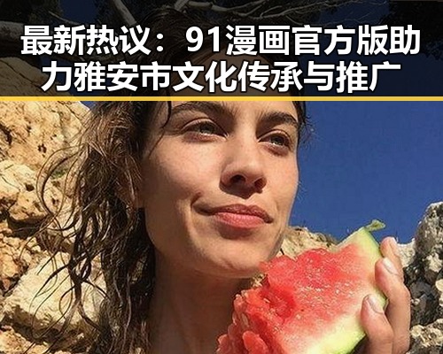 最新热议：91漫画官方版助力雅安市文化传承与推广
