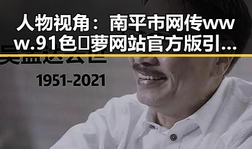 人物视角:南平市网传www.91色😍萝网站官方版引发关注