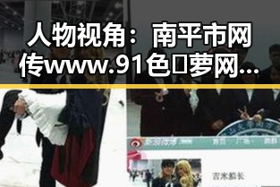 人物视角:南平市网传www.91色😍萝网站官方版引发关注