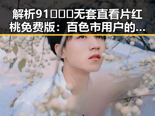 解析91❌❌❌无套直看片红桃免费版：百色市用户的最新选择