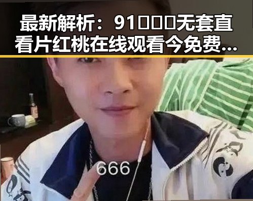 最新解析：91❌❌❌无套直看片红桃在线观看今免费版官方版现状详解