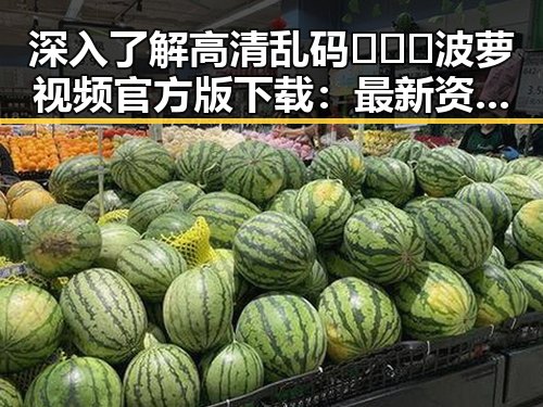 深入了解高清乱码🔞❌♋波萝视频官方版下载：最新资源介绍